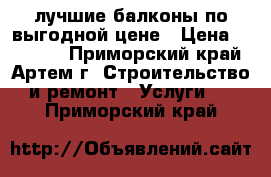 лучшие балконы по выгодной цене › Цена ­ 25 000 - Приморский край, Артем г. Строительство и ремонт » Услуги   . Приморский край